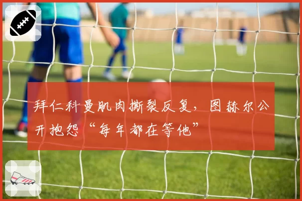 拜仁科曼肌肉撕裂反复，图赫尔公开抱怨“每年都在等他”
