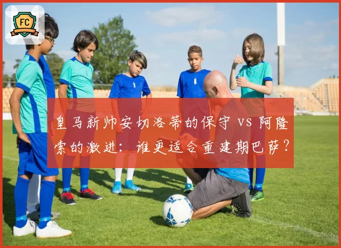 皇马新帅安切洛蒂的保守 vs 阿隆索的激进：谁更适合重建期巴萨？