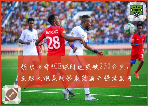 胡尔卡奇ACE球时速突破230公里，发球大炮美网签表若避开强接发可走远