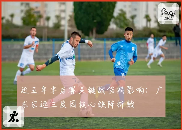 近五年季后赛关键战伤病影响:广东宏远三度因核心缺阵折戟
