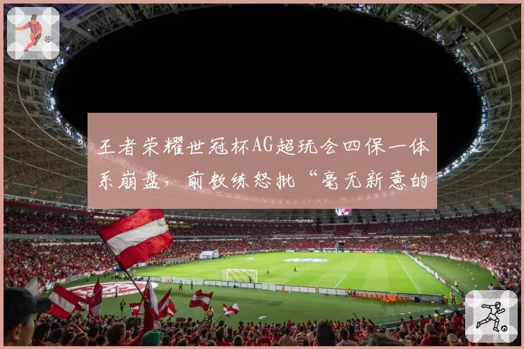 王者荣耀世冠杯AG超玩会四保一体系崩盘，前教练怒批“毫无新意的老古董”