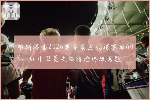 维斯塔潘2026赛季前五站退赛率60%，红牛卫冕之路将迎终极考验