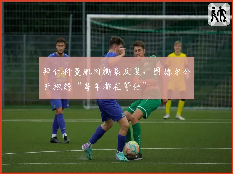 拜仁科曼肌肉撕裂反复，图赫尔公开抱怨“每年都在等他”