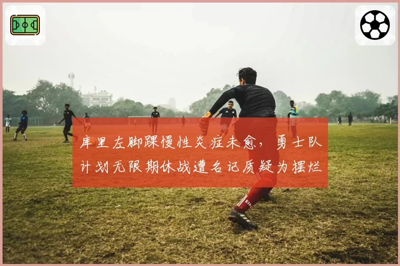 库里左脚踝慢性炎症未愈，勇士队计划无限期休战遭名记质疑为摆烂借口