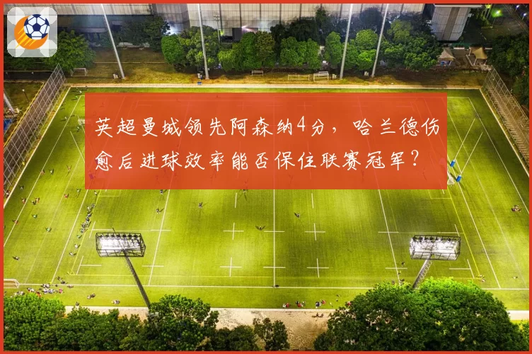 英超曼城领先阿森纳4分，哈兰德伤愈后进球效率能否保住联赛冠军？