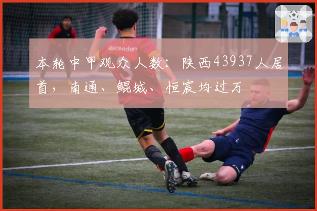 本轮中甲观众人数:陕西43937人居首,南通、鲲城、恒宸均过万