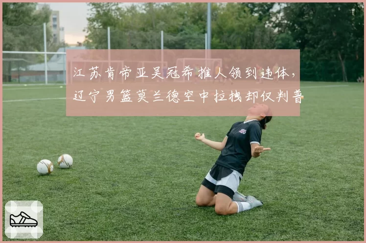 江苏肯帝亚吴冠希推人领到违体，辽宁男篮莫兰德空中拉拽却仅判普通犯规争议巨大