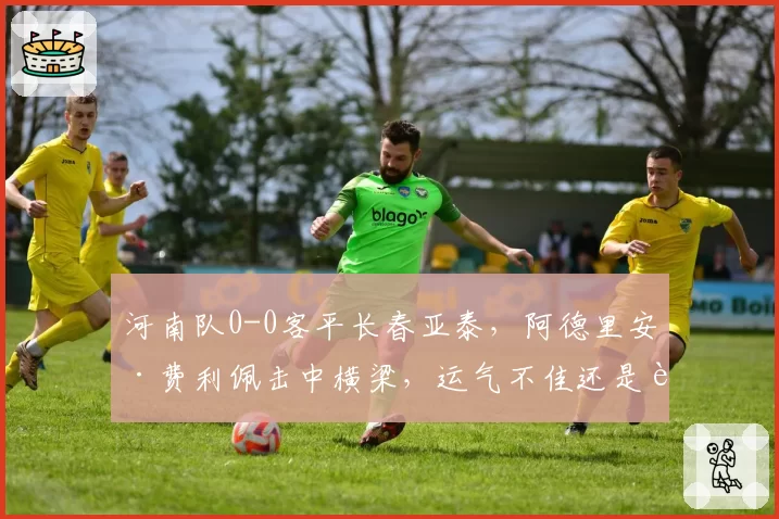 河南队0-0客平长春亚泰，阿德里安·费利佩击中横梁，运气不佳还是进攻乏力？