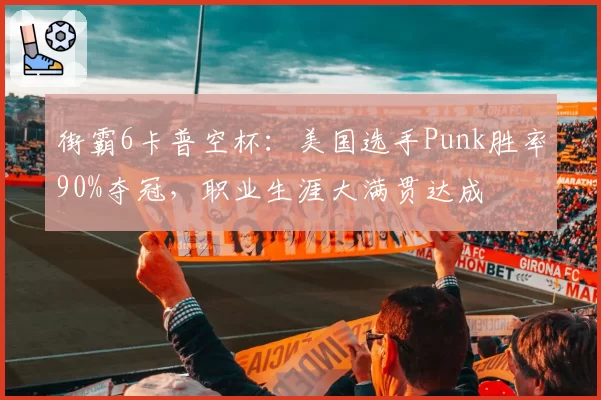 街霸6卡普空杯：美国选手Punk胜率90%夺冠，职业生涯大满贯达成