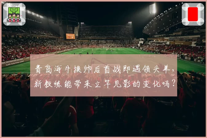 青岛海牛换帅后首战即遇领头羊，新教练能带来立竿见影的变化吗？