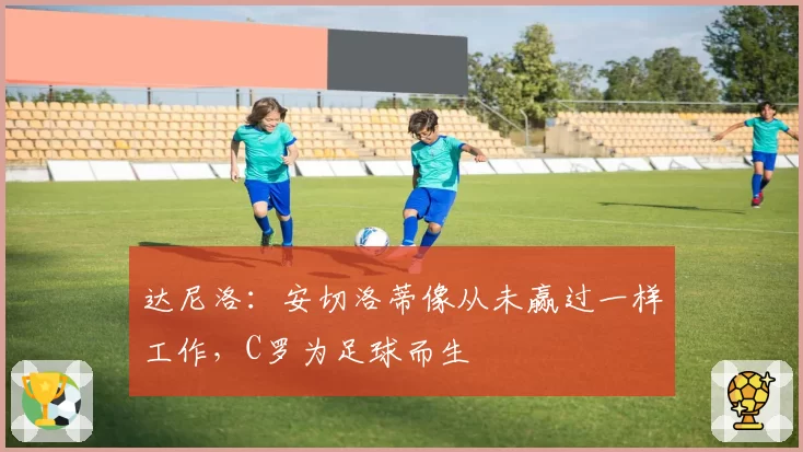 达尼洛：安切洛蒂像从未赢过一样工作，C罗为足球而生