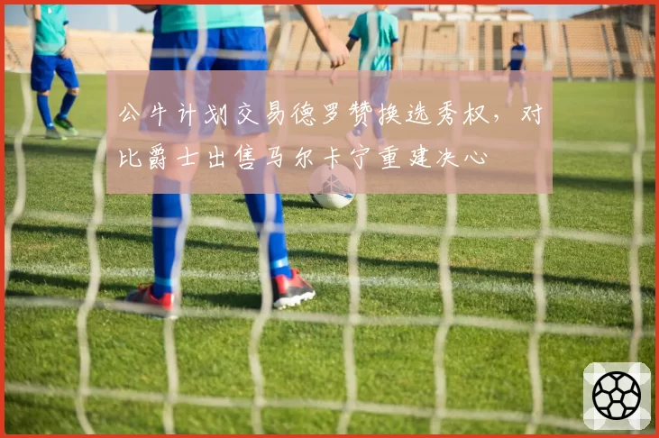 公牛计划交易德罗赞换选秀权，对比爵士出售马尔卡宁重建决心