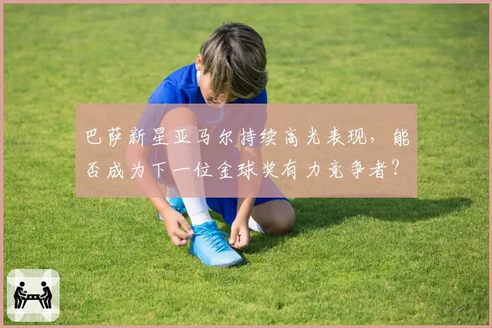 巴萨新星亚马尔持续高光表现,能否成为下一位金球奖有力竞争者?