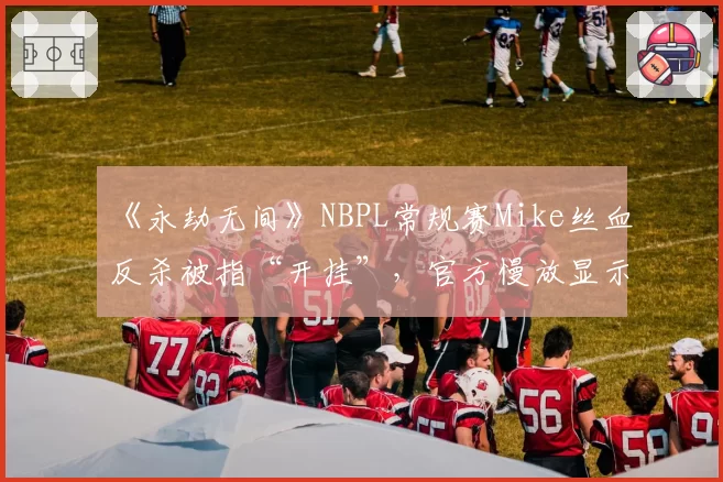 《永劫无间》NBPL常规赛Mike丝血反杀被指“开挂”，官方慢放显示“帧级操作”仍难平息质疑