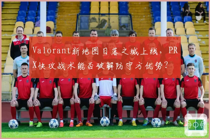 Valorant新地图日落之城上线，PRX快攻战术能否破解防守方优势？