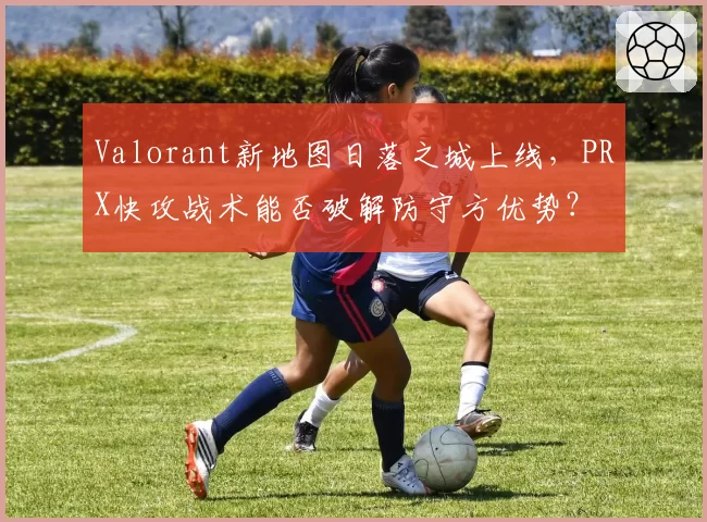 Valorant新地图日落之城上线，PRX快攻战术能否破解防守方优势？