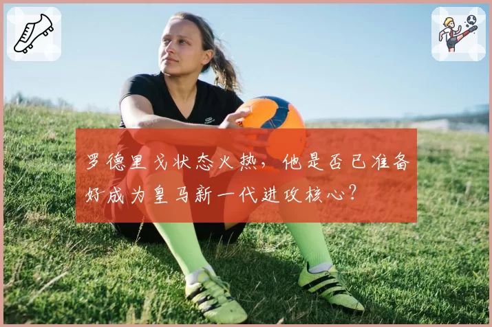 罗德里戈状态火热,他是否已准备好成为皇马新一代进攻核心?