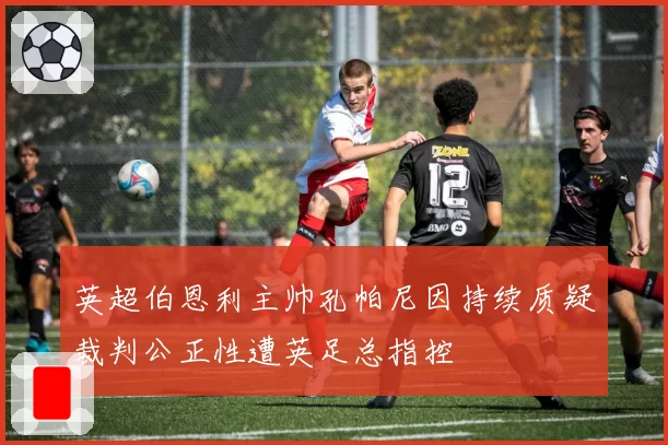 英超伯恩利主帅孔帕尼因持续质疑裁判公正性遭英足总指控