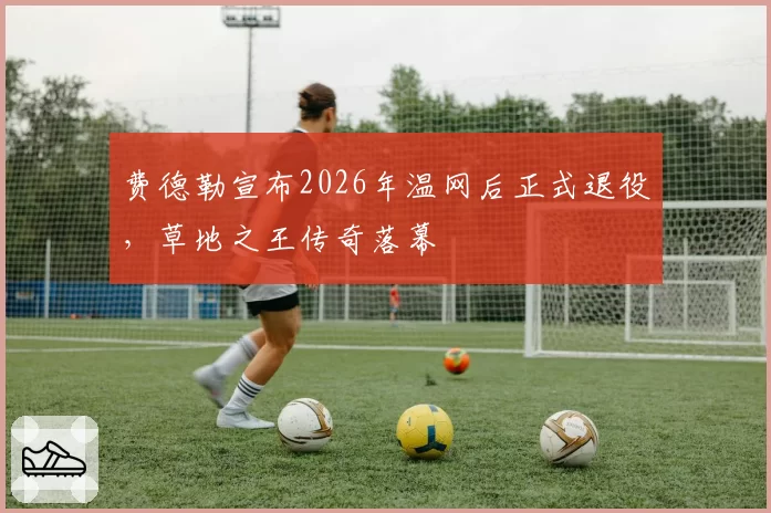 费德勒宣布2026年温网后正式退役，草地之王传奇落幕
