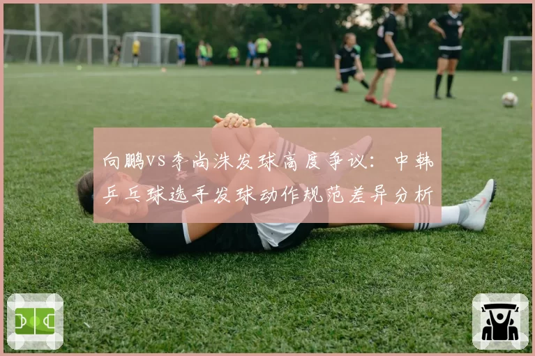 向鹏vs李尚洙发球高度争议：中韩乒乓球选手发球动作规范差异分析