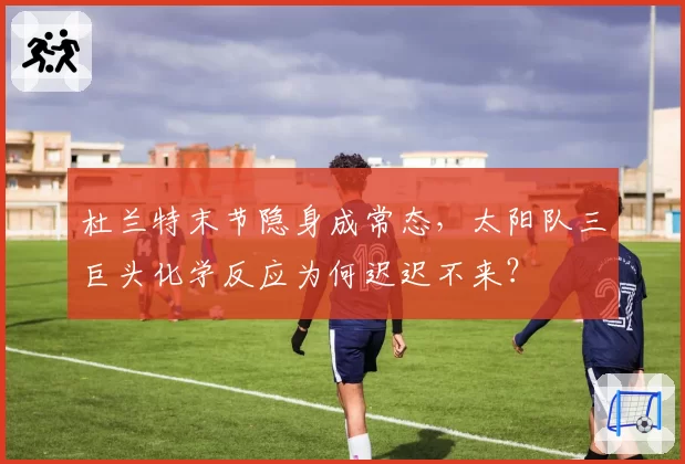 杜兰特末节隐身成常态，太阳队三巨头化学反应为何迟迟不来？