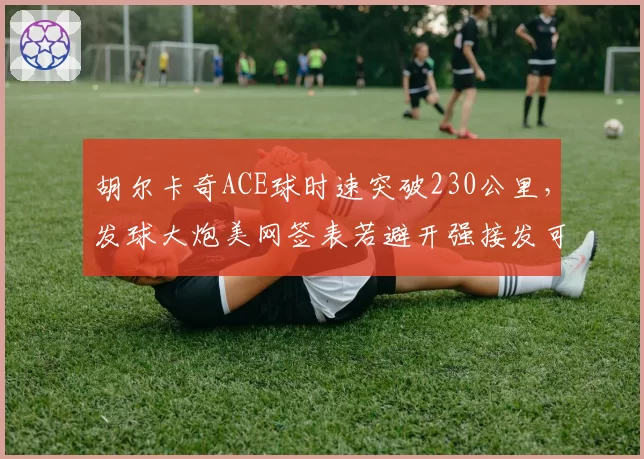 胡尔卡奇ACE球时速突破230公里，发球大炮美网签表若避开强接发可走远