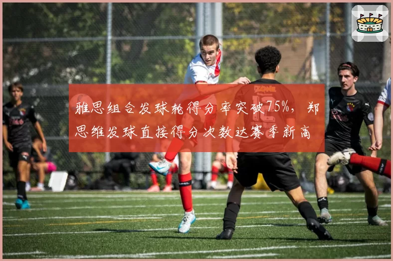 雅思组合发球轮得分率突破75%,郑思维发球直接得分次数达赛季新高12次
