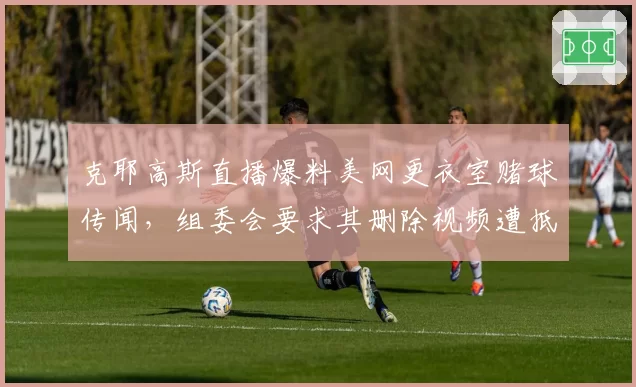 克耶高斯直播爆料美网更衣室赌球传闻，组委会要求其删除视频遭抵制