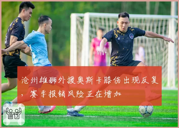 沧州雄狮外援奥斯卡膝伤出现反复，赛季报销风险正在增加
