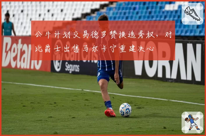 公牛计划交易德罗赞换选秀权，对比爵士出售马尔卡宁重建决心