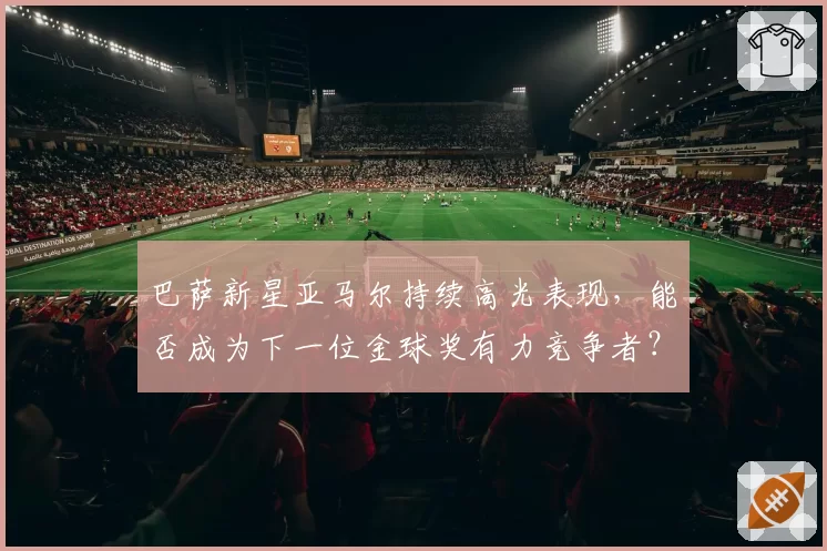 巴萨新星亚马尔持续高光表现,能否成为下一位金球奖有力竞争者?