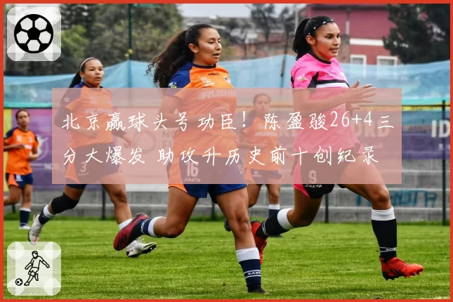 北京赢球头号功臣！陈盈骏26+4三分大爆发 助攻升历史前十创纪录