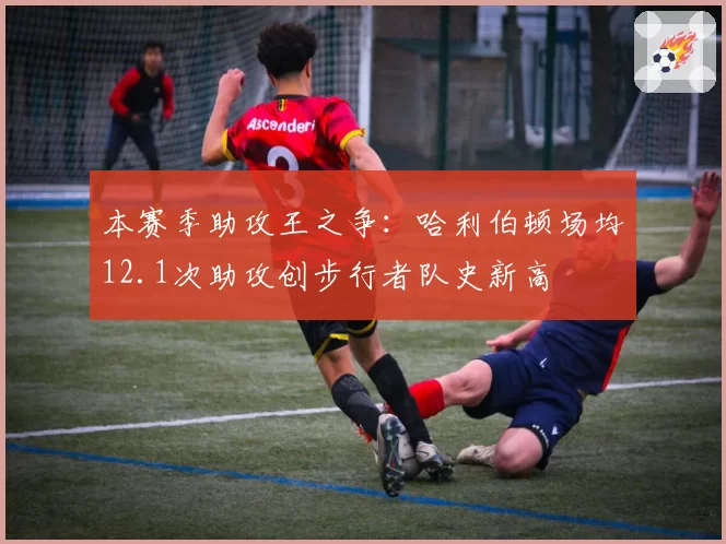 本赛季助攻王之争：哈利伯顿场均12.1次助攻创步行者队史新高