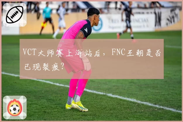 VCT大师赛上海站后，FNC王朝是否已现裂痕？