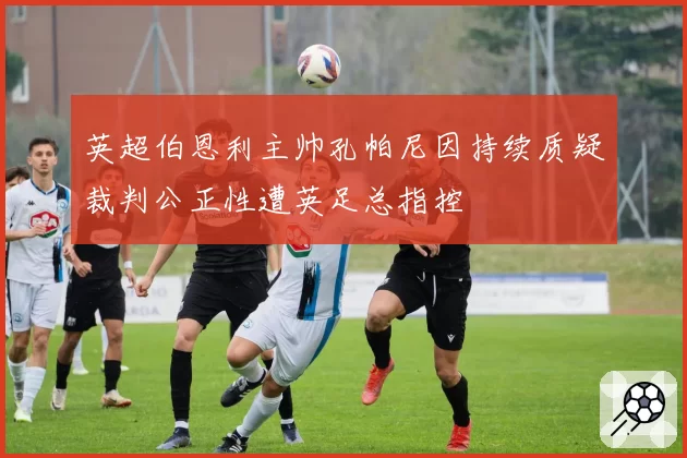 英超伯恩利主帅孔帕尼因持续质疑裁判公正性遭英足总指控