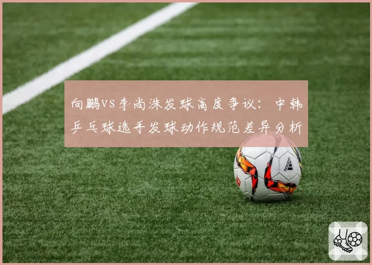向鹏vs李尚洙发球高度争议：中韩乒乓球选手发球动作规范差异分析