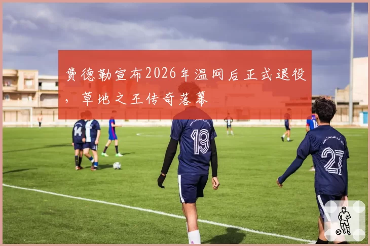 费德勒宣布2026年温网后正式退役，草地之王传奇落幕