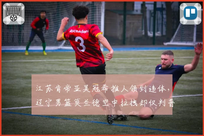 江苏肯帝亚吴冠希推人领到违体，辽宁男篮莫兰德空中拉拽却仅判普通犯规争议巨大