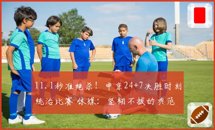 11.1秒准绝杀!申京24+7决胜时刻统治比赛 休媒:坚韧不拔的典范