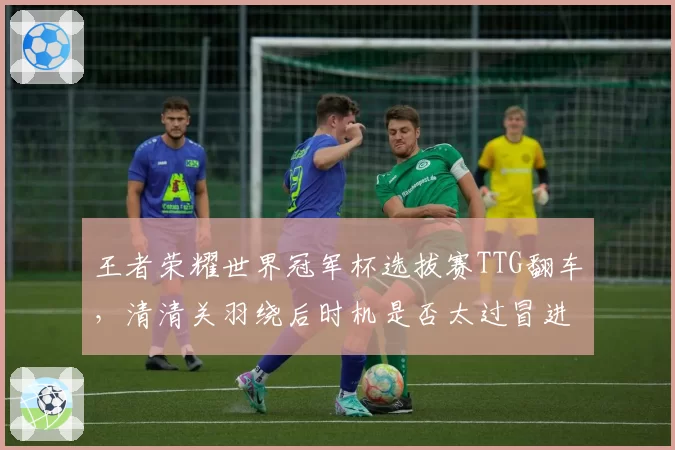 王者荣耀世界冠军杯选拔赛TTG翻车，清清关羽绕后时机是否太过冒进？