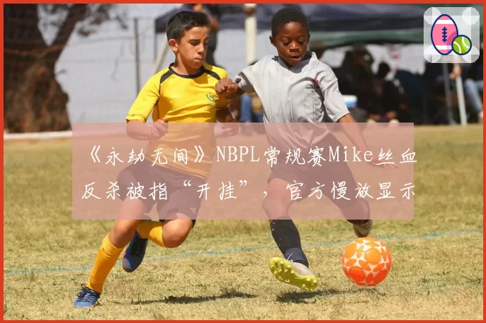 《永劫无间》NBPL常规赛Mike丝血反杀被指“开挂”，官方慢放显示“帧级操作”仍难平息质疑
