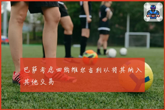 巴萨考虑回购维尔吉利以将其纳入其他交易