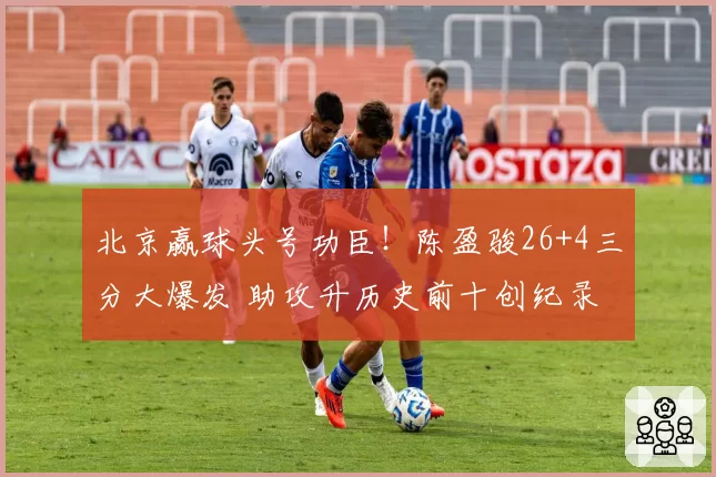 北京赢球头号功臣！陈盈骏26+4三分大爆发 助攻升历史前十创纪录