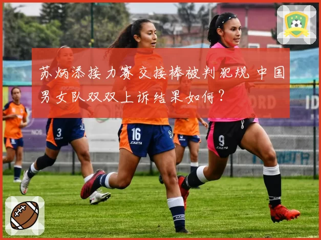 苏炳添接力赛交接棒被判犯规 中国男女队双双上诉结果如何？