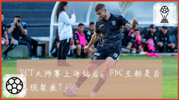 VCT大师赛上海站后，FNC王朝是否已现裂痕？