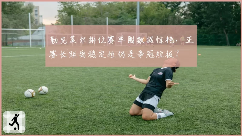 勒克莱尔排位赛单圈数据惊艳，正赛长距离稳定性仍是争冠短板？