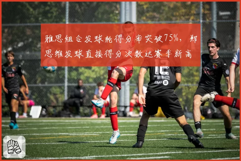 雅思组合发球轮得分率突破75%，郑思维发球直接得分次数达赛季新高12次