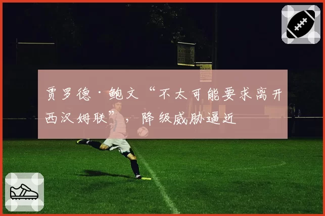 贾罗德·鲍文“不太可能要求离开西汉姆联”，降级威胁逼近