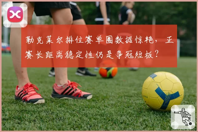 勒克莱尔排位赛单圈数据惊艳，正赛长距离稳定性仍是争冠短板？
