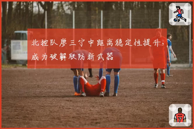 北控队廖三宁中距离稳定性提升,成为破解联防新武器